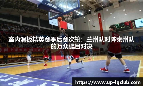室内滑板精英赛季后赛次轮:兰州队对阵泰州队的万众瞩目对决