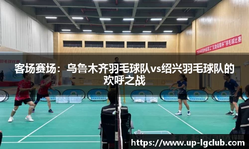 客场赛场:乌鲁木齐羽毛球队vs绍兴羽毛球队的欢呼之战
